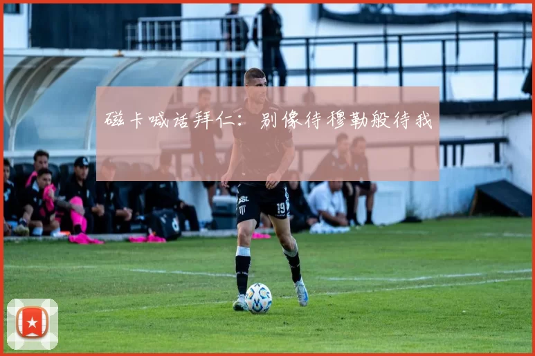 磁卡喊话拜仁：别像待穆勒般待我