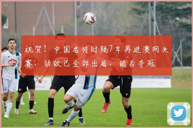 祝贺！中国名将时隔7年再进澳网决赛，劲敌已全部出局，能否夺冠