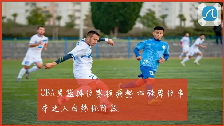 CBA男篮排位赛程调整 四强席位争夺进入白热化阶段