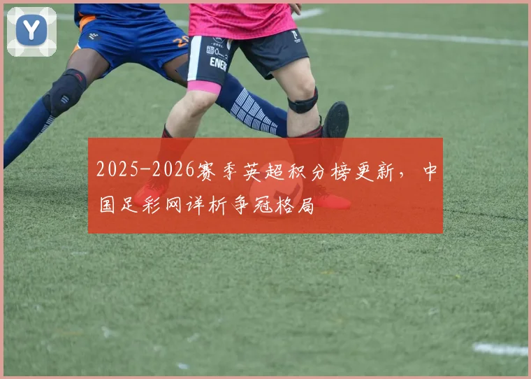 2025-2026赛季英超积分榜更新，中国足彩网详析争冠格局