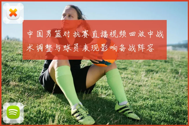 中国男篮对抗赛直播视频回放中战术调整与球员表现影响备战阵容