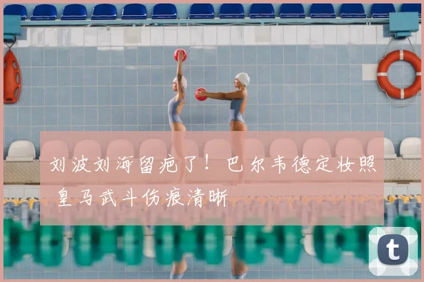 刘波刘海留疤了！巴尔韦德定妆照 皇马武斗伤痕清晰