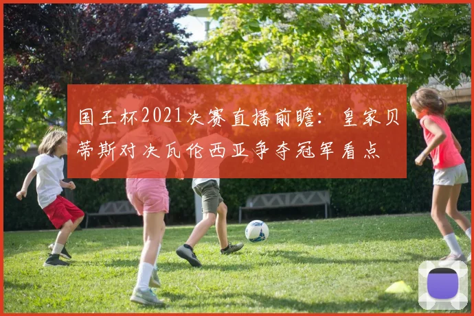 国王杯2021决赛直播前瞻：皇家贝蒂斯对决瓦伦西亚争夺冠军看点