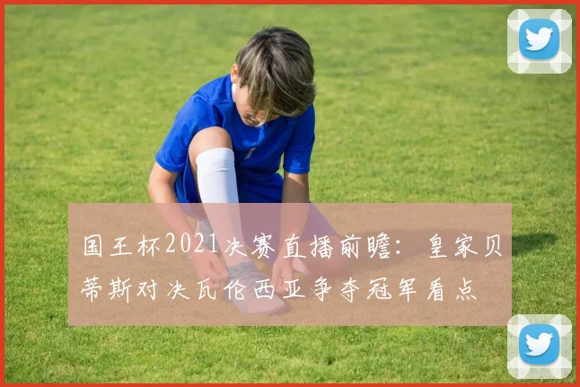 国王杯2021决赛直播前瞻：皇家贝蒂斯对决瓦伦西亚争夺冠军看点