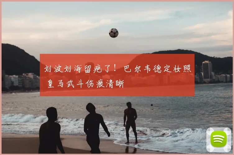 刘波刘海留疤了！巴尔韦德定妆照 皇马武斗伤痕清晰