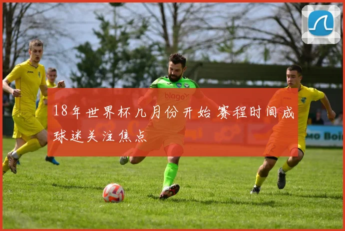 18年世界杯几月份开始 赛程时间成球迷关注焦点